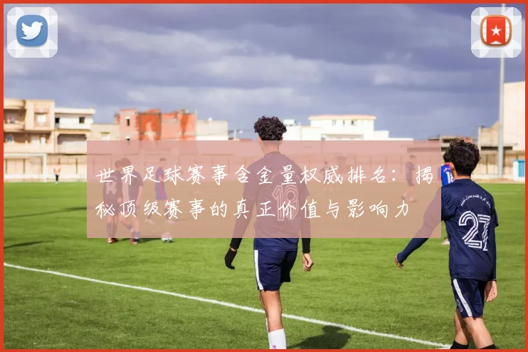 世界足球赛事含金量权威排名：揭秘顶级赛事的真正价值与影响力