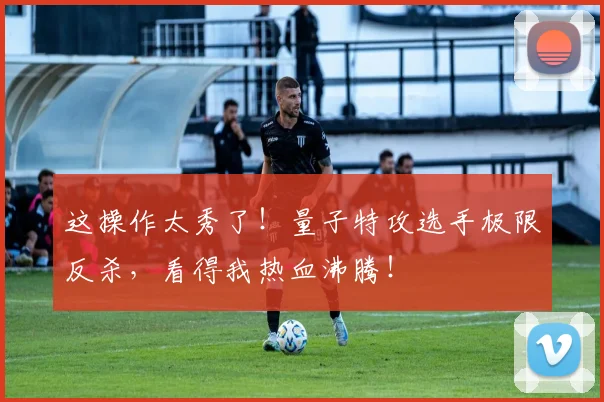 这操作太秀了！量子特攻选手极限反杀，看得我热血沸腾！