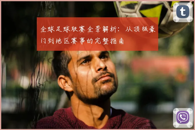 全球足球联赛全景解析：从顶级豪门到地区赛事的完整指南